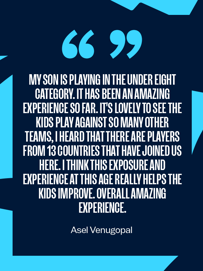 Testimonial by Asel Venugopal about her son playing in the under eight category. She describes the experience as amazing, noting the participation of players from 13 countries and how exposure and experience help the kids improve.